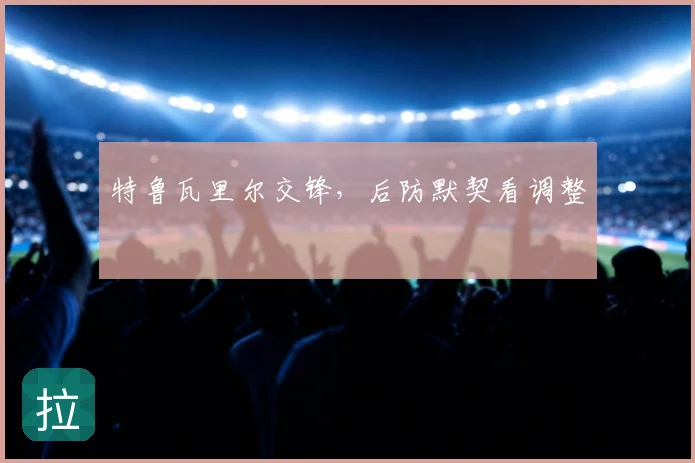 特鲁瓦里尔交锋，后防默契看调整